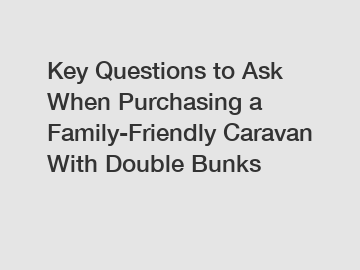 Key Questions to Ask When Purchasing a Family-Friendly Caravan With Double Bunks