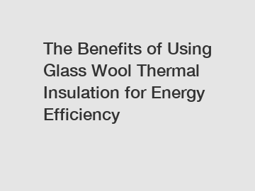 The Benefits of Using Glass Wool Thermal Insulation for Energy Efficiency