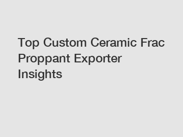 Top Custom Ceramic Frac Proppant Exporter Insights