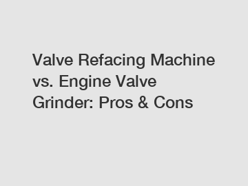 Valve Refacing Machine vs. Engine Valve Grinder: Pros & Cons