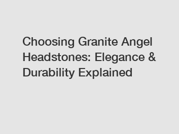 Choosing Granite Angel Headstones: Elegance & Durability Explained