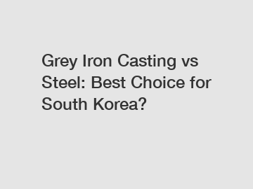 Grey Iron Casting vs Steel: Best Choice for South Korea?