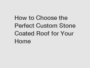 How to Choose the Perfect Custom Stone Coated Roof for Your Home