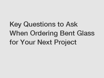Key Questions to Ask When Ordering Bent Glass for Your Next Project