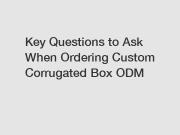 Key Questions to Ask When Ordering Custom Corrugated Box ODM