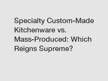 Specialty Custom-Made Kitchenware vs. Mass-Produced: Which Reigns Supreme?