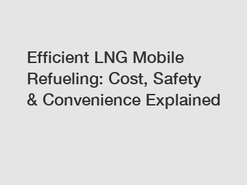 Efficient LNG Mobile Refueling: Cost, Safety & Convenience Explained