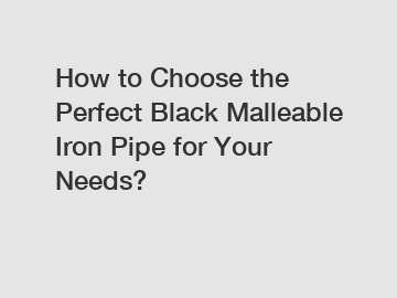 How to Choose the Perfect Black Malleable Iron Pipe for Your Needs?