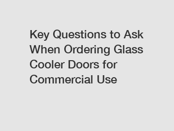Key Questions to Ask When Ordering Glass Cooler Doors for Commercial Use