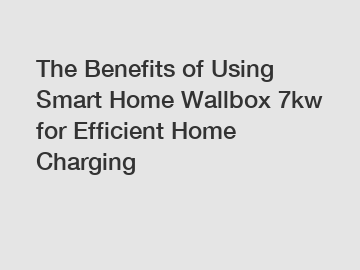The Benefits of Using Smart Home Wallbox 7kw for Efficient Home Charging