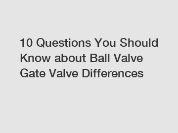 10 Questions You Should Know about Ball Valve Gate Valve Differences