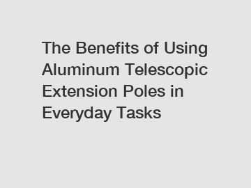 The Benefits of Using Aluminum Telescopic Extension Poles in Everyday Tasks