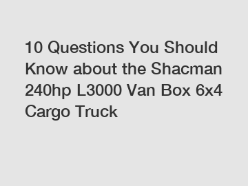 10 Questions You Should Know about the Shacman 240hp L3000 Van Box 6x4 Cargo Truck