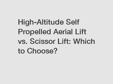 High-Altitude Self Propelled Aerial Lift vs. Scissor Lift: Which to Choose?