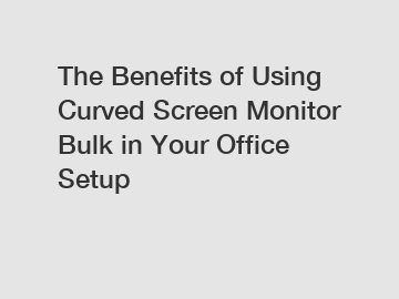 The Benefits of Using Curved Screen Monitor Bulk in Your Office Setup