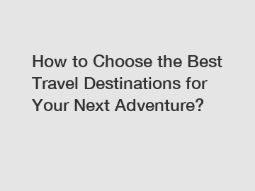 How to Choose the Best Travel Destinations for Your Next Adventure?