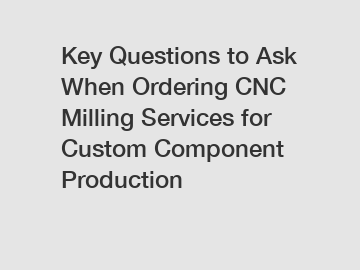 Key Questions to Ask When Ordering CNC Milling Services for Custom Component Production
