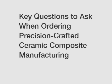 Key Questions to Ask When Ordering Precision-Crafted Ceramic Composite Manufacturing