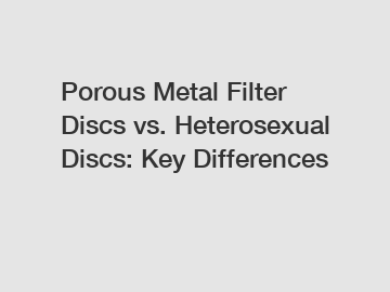 Porous Metal Filter Discs vs. Heterosexual Discs: Key Differences