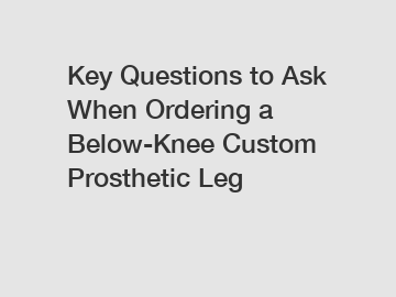 Key Questions to Ask When Ordering a Below-Knee Custom Prosthetic Leg