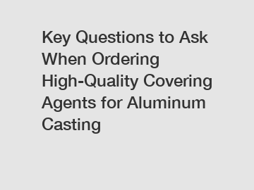 Key Questions to Ask When Ordering High-Quality Covering Agents for Aluminum Casting