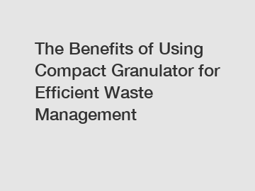 The Benefits of Using Compact Granulator for Efficient Waste Management