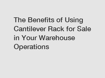 The Benefits of Using Cantilever Rack for Sale in Your Warehouse Operations