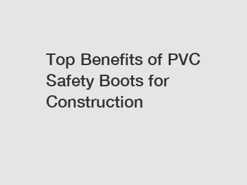 Top Benefits of PVC Safety Boots for Construction
