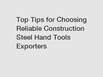 Top Tips for Choosing Reliable Construction Steel Hand Tools Exporters