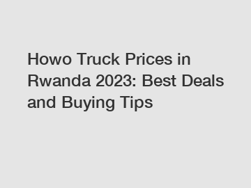 Howo Truck Prices in Rwanda 2023: Best Deals and Buying Tips