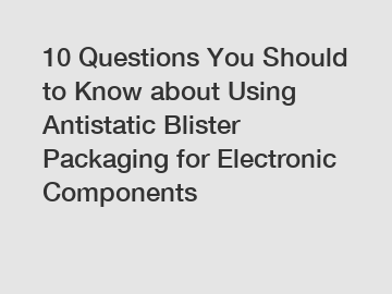 10 Questions You Should to Know about Using Antistatic Blister Packaging for Electronic Components