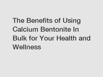 The Benefits of Using Calcium Bentonite In Bulk for Your Health and Wellness