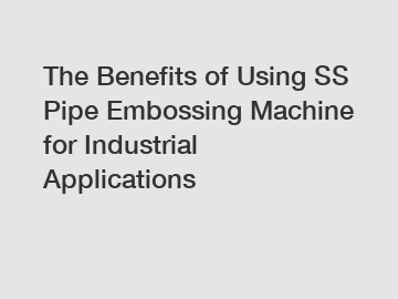 The Benefits of Using SS Pipe Embossing Machine for Industrial Applications