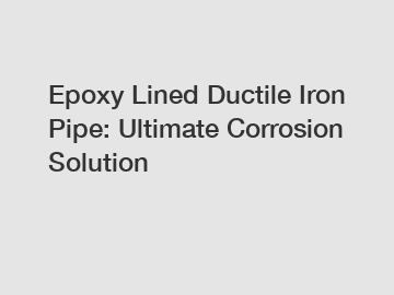 Epoxy Lined Ductile Iron Pipe: Ultimate Corrosion Solution