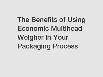 The Benefits of Using Economic Multihead Weigher in Your Packaging Process