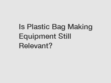 Is Plastic Bag Making Equipment Still Relevant?
