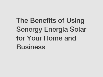 The Benefits of Using Senergy Energia Solar for Your Home and Business