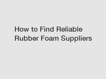 How to Find Reliable Rubber Foam Suppliers