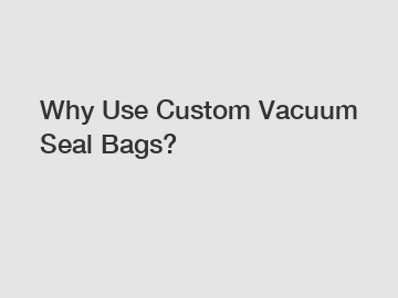 Why Use Custom Vacuum Seal Bags?