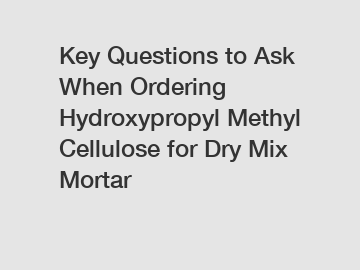 Key Questions to Ask When Ordering Hydroxypropyl Methyl Cellulose for Dry Mix Mortar