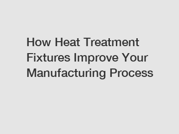 How Heat Treatment Fixtures Improve Your Manufacturing Process