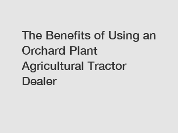 The Benefits of Using an Orchard Plant Agricultural Tractor Dealer