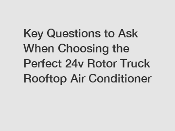 Key Questions to Ask When Choosing the Perfect 24v Rotor Truck Rooftop Air Conditioner