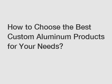 How to Choose the Best Custom Aluminum Products for Your Needs?
