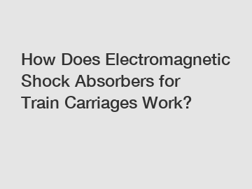 How Does Electromagnetic Shock Absorbers for Train Carriages Work?