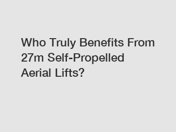 Who Truly Benefits From 27m Self-Propelled Aerial Lifts?