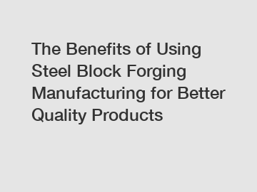The Benefits of Using Steel Block Forging Manufacturing for Better Quality Products