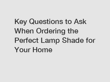 Key Questions to Ask When Ordering the Perfect Lamp Shade for Your Home