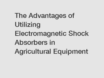 The Advantages of Utilizing Electromagnetic Shock Absorbers in Agricultural Equipment
