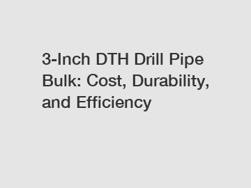 3-Inch DTH Drill Pipe Bulk: Cost, Durability, and Efficiency